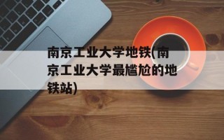 南京工业大学地铁(南京工业大学最尴尬的地铁站)