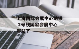 上海国际会展中心地铁 2号线国家会展中心哪站下