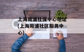上海周浦社保中心地址(上海周浦社区服务中心)