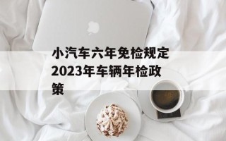 小汽车六年免检规定 2023年车辆年检政策