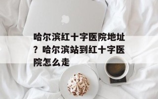 哈尔滨红十字医院地址？哈尔滨站到红十字医院怎么走