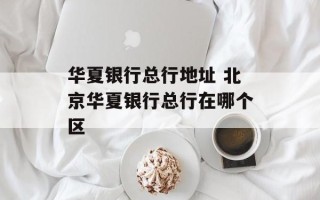 华夏银行总行地址 北京华夏银行总行在哪个区