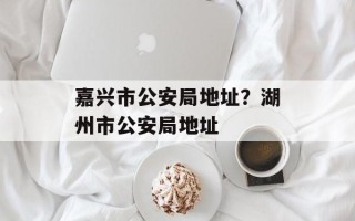 嘉兴市公安局地址？湖州市公安局地址