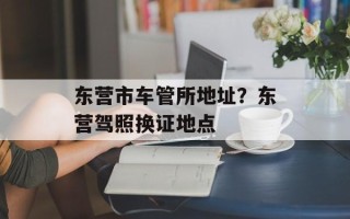 东营市车管所地址？东营驾照换证地点