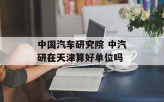 中国汽车研究院 中汽研在天津算好单位吗