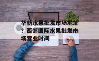 华新水果批发市场地址？西郊国际水果批发市场营业时间