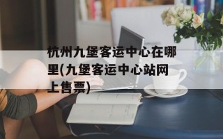 杭州九堡客运中心在哪里(九堡客运中心站网上售票)
