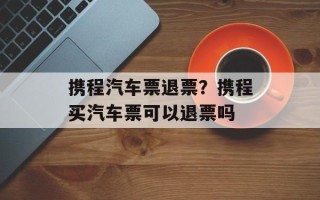 携程汽车票退票？携程买汽车票可以退票吗