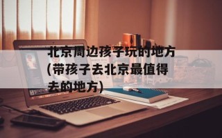 北京周边孩子玩的地方(带孩子去北京最值得去的地方)