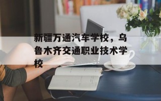 新疆万通汽车学校，乌鲁木齐交通职业技术学校