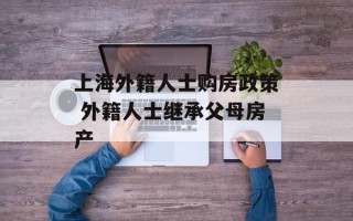 上海外籍人士购房政策 外籍人士继承父母房产