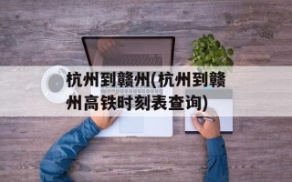 杭州到赣州(杭州到赣州高铁时刻表查询)