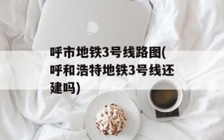 呼市地铁3号线路图(呼和浩特地铁3号线还建吗)