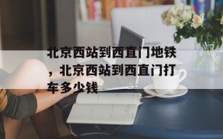 北京西站到西直门地铁，北京西站到西直门打车多少钱