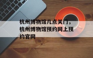 杭州博物馆几点关门，杭州博物馆预约网上预约官网