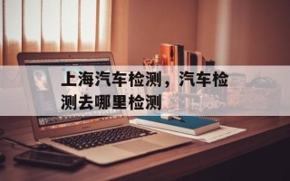 上海汽车检测，汽车检测去哪里检测
