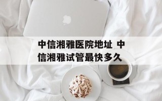 中信湘雅医院地址 中信湘雅试管最快多久