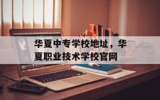 华夏中专学校地址，华夏职业技术学校官网
