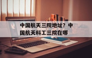 中国航天三院地址？中国航天科工三院在哪