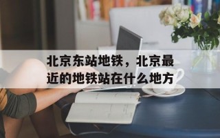 北京东站地铁，北京最近的地铁站在什么地方