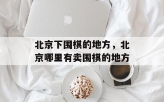 北京下围棋的地方，北京哪里有卖围棋的地方