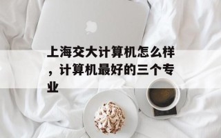 上海交大计算机怎么样，计算机最好的三个专业