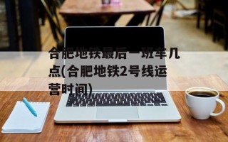 合肥地铁最后一班车几点(合肥地铁2号线运营时间)