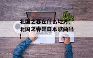 北国之春在什么地方(北国之春是日本歌曲吗)