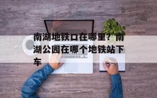 南湖地铁口在哪里？南湖公园在哪个地铁站下车