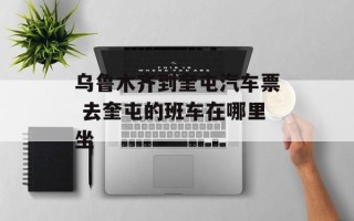 乌鲁木齐到奎屯汽车票 去奎屯的班车在哪里坐