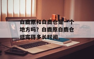 白鹿原和白鹿仓是一个地方吗？白鹿原白鹿仓逛完得多长时间