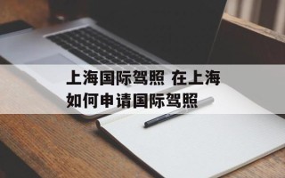 上海国际驾照 在上海如何申请国际驾照