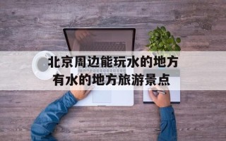 北京周边能玩水的地方 有水的地方旅游景点