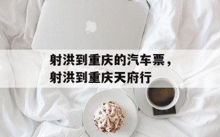 射洪到重庆的汽车票，射洪到重庆天府行