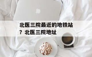 北医三院最近的地铁站？北医三院地址