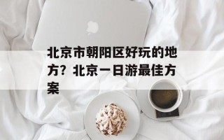 北京市朝阳区好玩的地方？北京一日游最佳方案