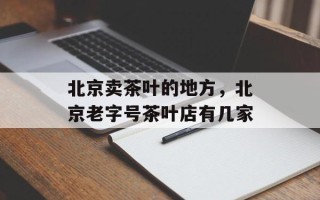 北京卖茶叶的地方，北京老字号茶叶店有几家