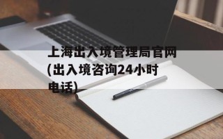 上海出入境管理局官网(出入境咨询24小时电话)