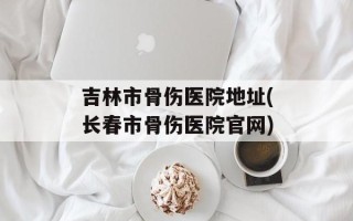 吉林市骨伤医院地址(长春市骨伤医院官网)