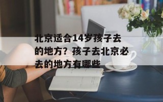 北京适合14岁孩子去的地方？孩子去北京必去的地方有哪些