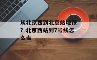 从北京西到北京站地铁？北京西站到7号线怎么走