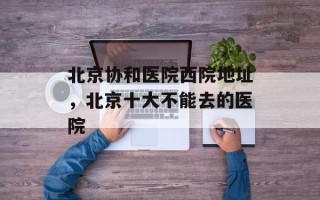 北京协和医院西院地址，北京十大不能去的医院