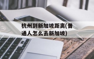 杭州到新加坡距离(普通人怎么去新加坡)