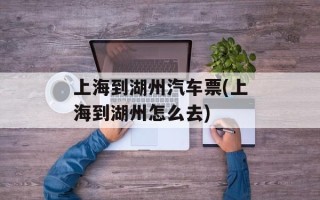 上海到湖州汽车票(上海到湖州怎么去)