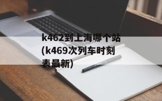 k462到上海哪个站(k469次列车时刻表最新)