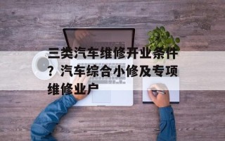 三类汽车维修开业条件？汽车综合小修及专项维修业户