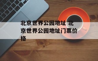 北京世界公园地址 北京世界公园地址门票价格
