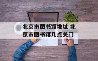 北京市图书馆地址 北京市图书馆几点关门
