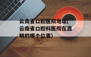 云南省口腔医院地址(云南省口腔科医院在昆明的哪个位置)