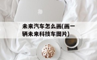 未来汽车怎么画(画一辆未来科技车图片)